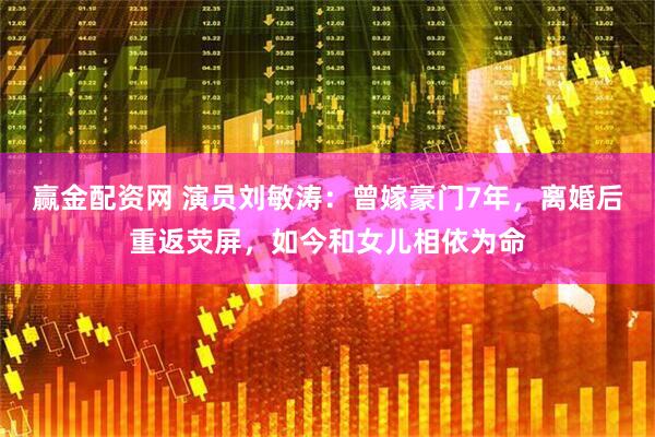赢金配资网 演员刘敏涛：曾嫁豪门7年，离婚后重返荧屏，如今和女儿相依为命