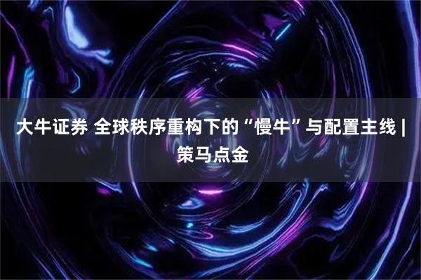 大牛证券 全球秩序重构下的“慢牛”与配置主线 | 策马点金