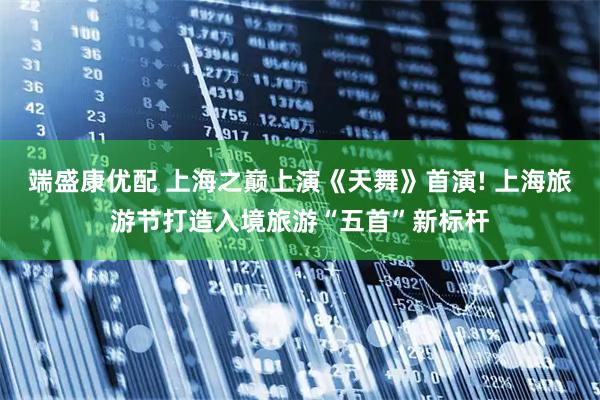 端盛康优配 上海之巅上演《天舞》首演! 上海旅游节打造入境旅游“五首”新标杆