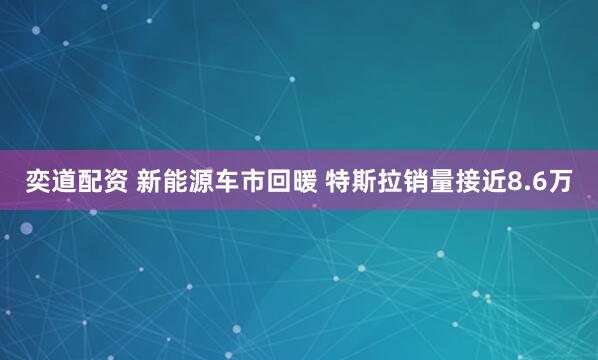 奕道配资 新能源车市回暖 特斯拉销量接近8.6万