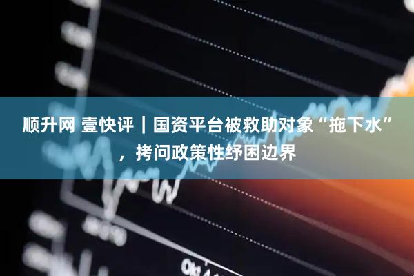 顺升网 壹快评｜国资平台被救助对象“拖下水”，拷问政策性纾困边界