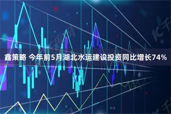 鑫策略 今年前5月湖北水运建设投资同比增长74%