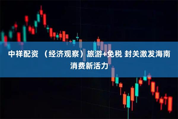 中祥配资 （经济观察）旅游+免税 封关激发海南消费新活力