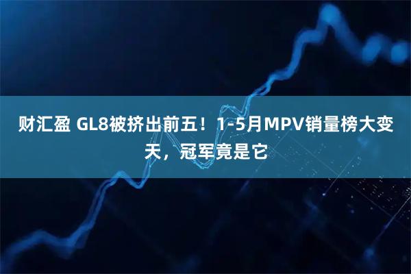 财汇盈 GL8被挤出前五！1-5月MPV销量榜大变天，冠军竟是它