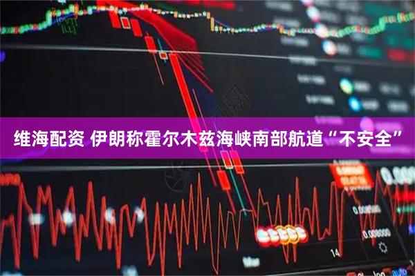 维海配资 伊朗称霍尔木兹海峡南部航道“不安全”