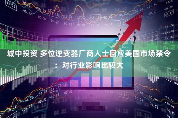 城中投资 多位逆变器厂商人士回应美国市场禁令：对行业影响比较大