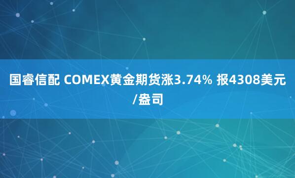 国睿信配 COMEX黄金期货涨3.74% 报4308美元/盎司