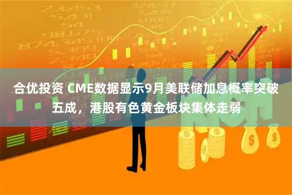 合优投资 CME数据显示9月美联储加息概率突破五成，港股有色黄金板块集体走弱
