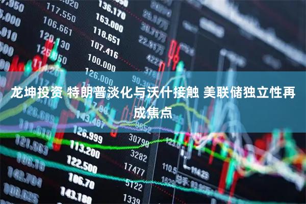 龙坤投资 特朗普淡化与沃什接触 美联储独立性再成焦点